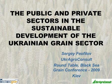 THE PUBLIC AND PRIVATE SECTORS IN THE SUSTAINABLE DEVELOPMENT OF THE UKRAINIAN GRAIN SECTOR Sergey Feofilov UkrAgroConsult Round Table, Black Sea Grain.