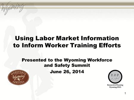 Using Labor Market Information to Inform Worker Training Efforts Presented to the Wyoming Workforce and Safety Summit June 26, 2014 1.