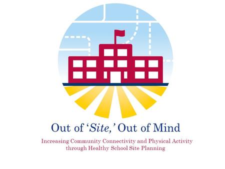 Out of ‘ Site,’ Out of Mind Increasing Community Connectivity and Physical Activity through Healthy School Site Planning.