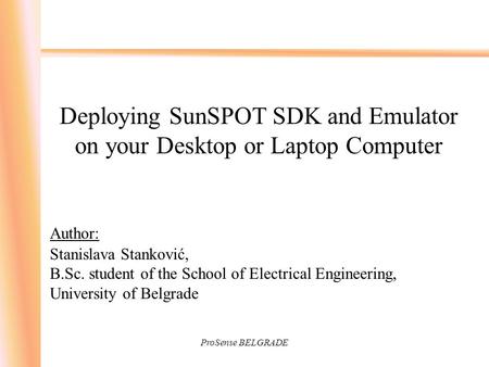 ProSense BELGRADE Deploying SunSPOT SDK and Emulator on your Desktop or Laptop Computer Author: Stanislava Stanković, B.Sc. student of the School of Electrical.