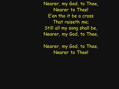 Nearer, my God, to Thee, Nearer to Thee! E’en tho it be a cross That raiseth me; Still all my song shall be, Nearer, my God, to Thee, Nearer to Thee! Nearer,