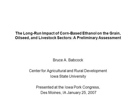 The Long-Run Impact of Corn-Based Ethanol on the Grain, Oilseed, and Livestock Sectors: A Preliminary Assessment Bruce A. Babcock Center for Agricultural.
