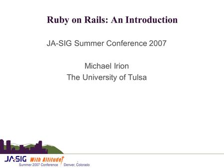 Ruby on Rails: An Introduction JA-SIG Summer Conference 2007 Michael Irion The University of Tulsa.