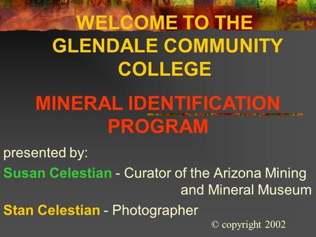 WELCOME TO THE GLENDALE COMMUNITY COLLEGE presented by: Susan Celestian - Curator of the Arizona Mining and Mineral Museum Stan Celestian - Photographer.