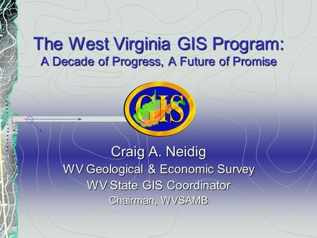 The West Virginia GIS Program: A Decade of Progress, A Future of Promise Craig A. Neidig WV Geological & Economic Survey WV State GIS Coordinator Chairman,