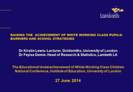RAISING THE ACHIEVEMENT OF WHITE WORKING CLASS PUPILS : BARRIERS AND SCHOOL STRATEGIES Dr Kirstin Lewis- Lecturer, Goldsmiths, University of London Dr.