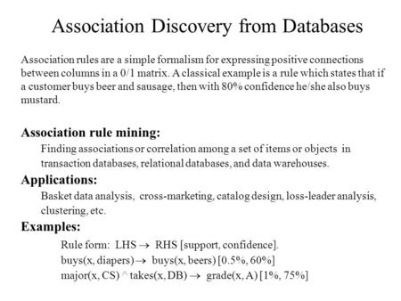 Association Discovery from Databases Association rules are a simple formalism for expressing positive connections between columns in a 0/1 matrix. A classical.