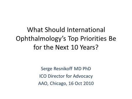 What Should International Ophthalmology’s Top Priorities Be for the Next 10 Years? Serge Resnikoff MD PhD ICO Director for Advocacy AAO, Chicago, 16 Oct.