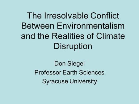 The Irresolvable Conflict Between Environmentalism and the Realities of Climate Disruption Don Siegel Professor Earth Sciences Syracuse University.