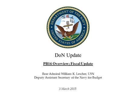 DoN Update PB16 Overview; Fiscal Update Director, Fiscal Management Division, N82 3 March 2015 Rear Admiral William K. Lescher, USN Deputy Assistant Secretary.