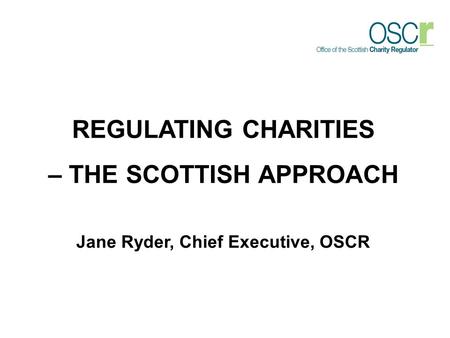 REGULATING CHARITIES – THE SCOTTISH APPROACH Jane Ryder, Chief Executive, OSCR.