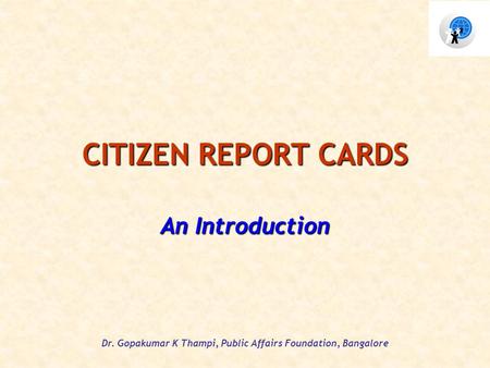 Dr. Gopakumar K Thampi, Public Affairs Foundation, Bangalore CITIZEN REPORT CARDS An Introduction.