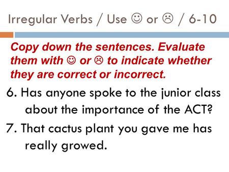 Irregular Verbs / Use or  / 6-10 6. Has anyone spoke to the junior class about the importance of the ACT? 7. That cactus plant you gave me has really.