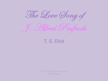 The Love Song of J. Alfred Prufrock T. S. Eliot 1 st Hour Mrs. Brooks Literature 30 March 2012.