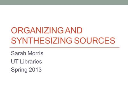 ORGANIZING AND SYNTHESIZING SOURCES Sarah Morris UT Libraries Spring 2013.