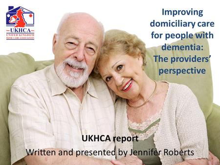 Improving domiciliary care for people with dementia: The providers’ perspective UKHCA report Written and presented by Jennifer Roberts.