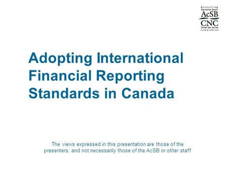 Adopting International Financial Reporting Standards in Canada The views expressed in this presentation are those of the presenters, and not necessarily.