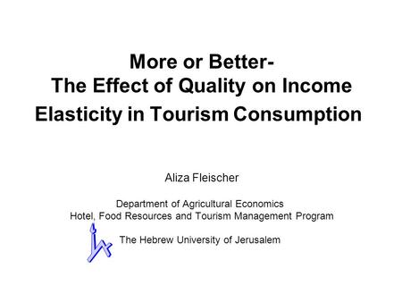 More or Better- The Effect of Quality on Income Elasticity in Tourism Consumption Aliza Fleischer Department of Agricultural Economics Hotel, Food Resources.