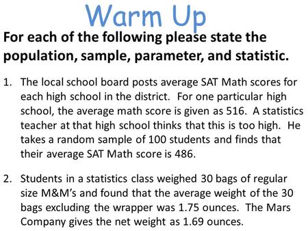 Warm Up For each of the following please state the population, sample, parameter, and statistic. 1.The local school board posts average SAT Math scores.
