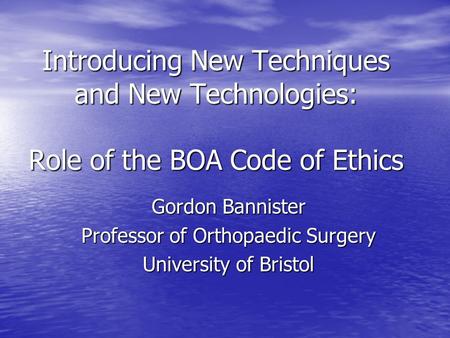 Introducing New Techniques and New Technologies: Role of the BOA Code of Ethics Gordon Bannister Professor of Orthopaedic Surgery University of Bristol.