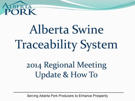 Serving Alberta Pork Producers to Enhance Prosperity Alberta Swine Traceability System 2014 Regional Meeting Update & How To.