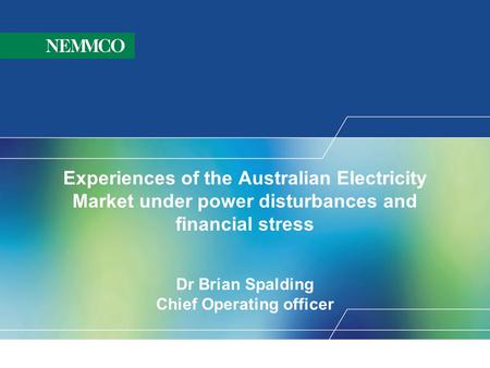 Experiences of the Australian Electricity Market under power disturbances and financial stress Dr Brian Spalding Chief Operating officer WELCOME to NEMMCO’s.