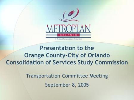 Presentation to the Orange County-City of Orlando Consolidation of Services Study Commission Transportation Committee Meeting September 8, 2005.