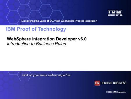 IBM Proof of Technology Discovering the Value of SOA with WebSphere Process Integration © 2005 IBM Corporation SOA on your terms and our expertise WebSphere.