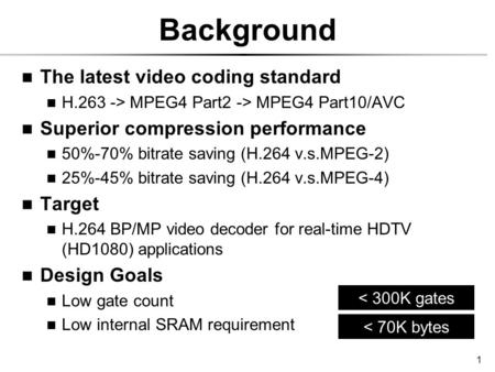 1 Background The latest video coding standard H.263 -> MPEG4 Part2 -> MPEG4 Part10/AVC Superior compression performance 50%-70% bitrate saving (H.264 v.s.MPEG-2)