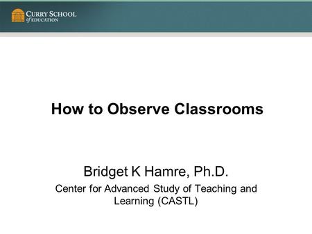 How to Observe Classrooms Bridget K Hamre, Ph.D. Center for Advanced Study of Teaching and Learning (CASTL)