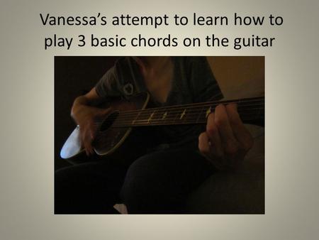 Vanessa’s attempt to learn how to play 3 basic chords on the guitar.