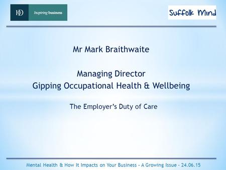 The Employer’s Duty of Care Mental Health & How It Impacts on Your Business – A Growing Issue - 24.06.15 Mr Mark Braithwaite Managing Director Gipping.