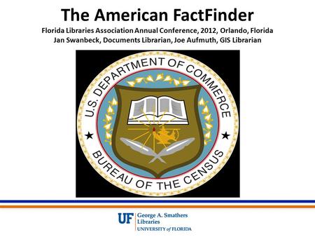 The American FactFinder Florida Libraries Association Annual Conference, 2012, Orlando, Florida Jan Swanbeck, Documents Librarian, Joe Aufmuth, GIS Librarian.