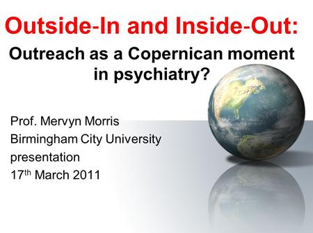 Outside ‐ In and Inside ‐ Out: Outreach as a Copernican moment in psychiatry? Prof. Mervyn Morris Birmingham City University presentation 17 th March 2011.