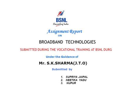 Assignment Report ON BROADBAND TECHNOLOGIES SUBMITTED DURING THE VOCATIONAL TRAINING AT BSNL DURG Under the Guidance of Mr. S.K.SHARMA(J.T.O) Submitted.