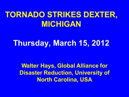 TORNADO STRIKES DEXTER, MICHIGAN Thursday, March 15, 2012 Walter Hays, Global Alliance for Disaster Reduction, University of North Carolina, USA.