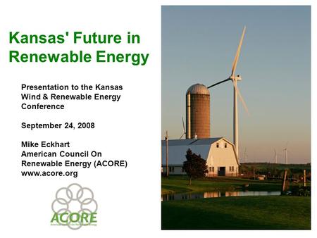 Kansas' Future in Renewable Energy Presentation to the Kansas Wind & Renewable Energy Conference September 24, 2008 Mike Eckhart American Council On Renewable.