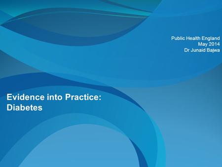 Evidence into Practice: Diabetes Public Health England May 2014 Dr Junaid Bajwa.
