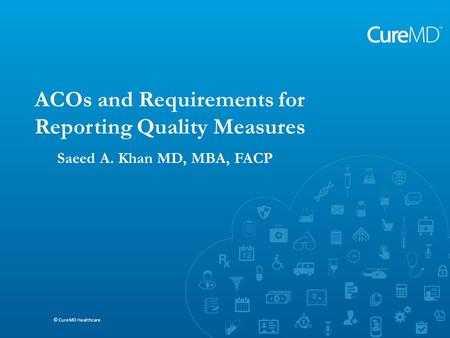 Saeed A. Khan MD, MBA, FACP © CureMD Healthcare ACOs and Requirements for Reporting Quality Measures © CureMD Healthcare Saeed A. Khan MD, MBA, FACP.