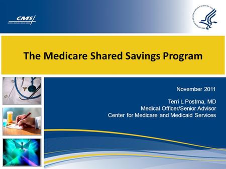 The Medicare Shared Savings Program November 2011 Terri L Postma, MD Medical Officer/Senior Advisor Center for Medicare and Medicaid Services.