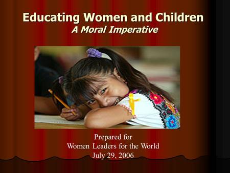 Educating Women and Children A Moral Imperative Prepared for Women Leaders for the World July 29, 2006.