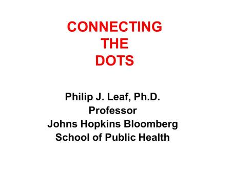 CONNECTING THE DOTS Philip J. Leaf, Ph.D. Professor Johns Hopkins Bloomberg School of Public Health.