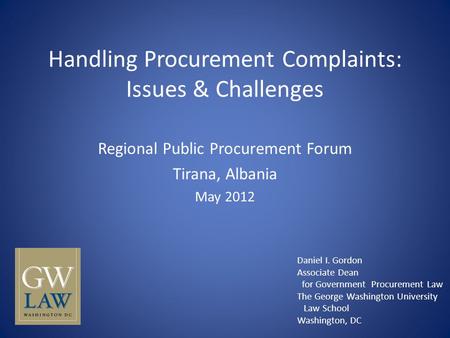 Handling Procurement Complaints: Issues & Challenges Regional Public Procurement Forum Tirana, Albania May 2012 Daniel I. Gordon Associate Dean for Government.