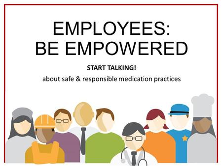 EMPLOYEES: BE EMPOWERED START TALKING! about safe & responsible medication practices.