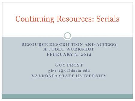 Continuing Resources: Serials RESOURCE DESCRIPTION AND ACCESS: A COBEC WORKSHOP FEBRUARY 3, 2014 GUY FROST VALDOSTA STATE UNIVERSITY.
