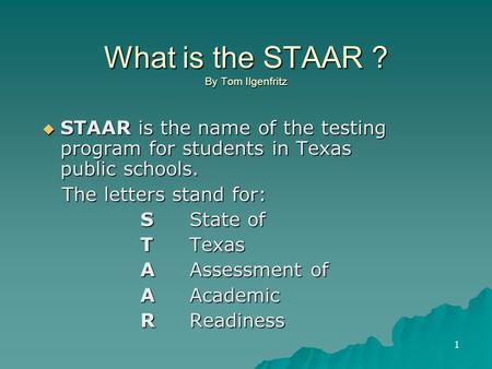 1 What is the STAAR ? By Tom Ilgenfritz  STAAR is the name of the testing program for students in Texas public schools. The letters stand for: The letters.