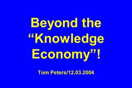 Beyond the “Knowledge Economy”! Tom Peters/12.03.2004.
