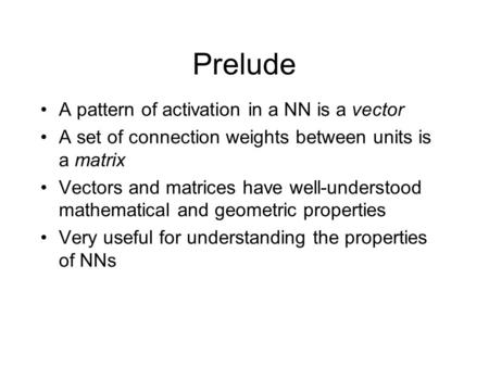 Prelude A pattern of activation in a NN is a vector A set of connection weights between units is a matrix Vectors and matrices have well-understood mathematical.