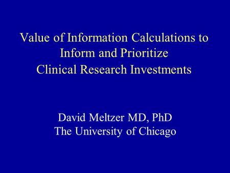 Value of Information Calculations to Inform and Prioritize Clinical Research Investments David Meltzer MD, PhD The University of Chicago.