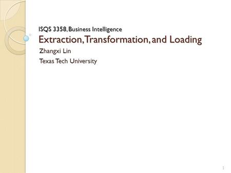 ISQS 3358, Business Intelligence Extraction, Transformation, and Loading Zhangxi Lin Texas Tech University 1.